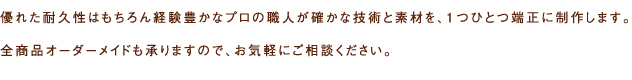 優れた耐久性はもちろん経験豊かなプロの職人が確かな技術と素材を、1つひとつ端正に制作します。全商品オーダーメイドも承りますので、お気軽にご相談ください。