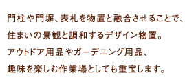 門柱や門塀、表札を物置と融合させることで、住まいの景観と調和するデザイン物置。
アウトドア用品やガーデニング用品、趣味を楽しむ作業場としても重宝します。