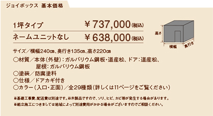 ジョイハット 基本価格
	  1坪タイプ サイズ／横幅240㎝、奥行き135㎝、高さ220㎝￥ 715,000（税込）　ネームユニットナシ　￥ 624,800（税込)a
	  ○材質／本体（外壁）：ガルバリウム鋼板・道産松、ドア：道産松、屋根：ガルバリウム鋼板
○塗装／防腐塗料
○仕様／ドアカギ付き
○カラー（入口・正面）／全29種類（詳しくは11ページをご覧ください）
※基礎工事費、配送費は別途です。※木製品ですので、ソリ、ヒビ、カビ等が発生する場合があります。
※組立施工につきましては地域によって別途費用がかかる場合がございますのでご相談ください。 width=