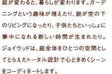 庭が変わると、暮らしが変わります。ガーデニングという趣味が増えたり、庭が空の下のリビングになったり、子供たちといっしょに夢中になれる新しい時間が生まれたり。ジョイウッドは、庭全体をひとつの空間としてとらえたトータル設計で心ときめくシーンをコーディネートします。