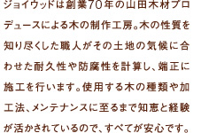 ジョイウッドは創業70年の山田木材プロデュースによる木の制作工房。木の性質を知り尽くした職人がその土地の気候に合わせた耐久性や防腐性を計算し、端正に施工を行います。使用する木の種類や加工法、メンテナンスに至るまで知恵と経験が活かされているので、すべてが安心です。