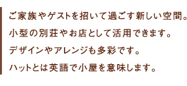 ご家族やゲストを招いて過ごす新しい空間。
小型の別荘やお店として活用できます。
デザインやアレンジも多彩です。
ハットとは英語で小屋を意味します。