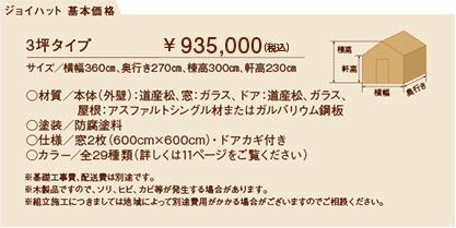 3坪タイプ サイズ／横幅360㎝、奥行き270㎝、棟高300㎝、軒高230㎝￥ 800,000（税込）
○材質／本体（外壁）：道産松、窓：ガラス、ドア：道産松、ガラス、屋根：アスファルトシングル材またはガルバリウム鋼板
○塗装／防腐塗料
○仕様／窓2枚（600cm×600cm）・ドアカギ付き
○カラー／全29種類（詳しくは11ページをご覧ください）
※基礎工事費、配送費は別途です。
※木製品ですので、ソリ、ヒビ、カビ等が発生する場合があります。
※組立施工につきましては地域によって別途費用がかかる場合がございますのでご相談ください。
