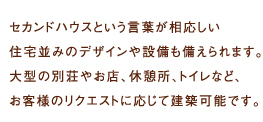 
  セカンドハウスという言葉が相応しい住宅並みのデザインや設備も備えられます。
大型の別荘やお店、休憩所、トイレなど、お客様のリクエストに応じて建築可能です。