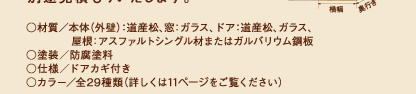 
 ○材質／本体（外壁）：道産松、窓：ガラス、ドア：道産松、ガラス、屋根：アスファルトシングル材またはガルバリウム鋼板
○塗装／防腐塗料
○仕様／ドアカギ付き
○カラー／全29種類（詳しくは11ページをご覧ください）