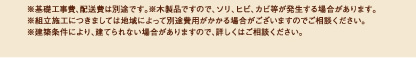 
 ※基礎工事費、配送費は別途です。※木製品ですので、ソリ、ヒビ、カビ等が発生する場合があります。
※組立施工につきましては地域によって別途費用がかかる場合がございますのでご相談ください。
※建築条件により、建てられない場合がありますので、詳しくはご相談ください。