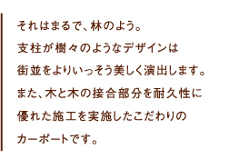 
  それはまるで、林のよう。
支柱が樹々のようなデザインは街並をよりいっそう美しく演出します。
また、木と木の接合部分を耐久性に優れた施工を実施したこだわりのカーポートです。