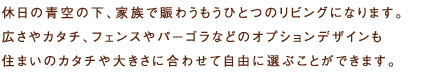 休日の青空の下、家族で賑わうもうひとつのリビングになります。広さやカタチ、フェンスやパーゴラなどのオプションデザインも住まいのカタチや大きさに合わせて自由に選ぶことができます。