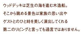 
  ウッドデッキは芝生の海を進む木造船。
そこから眺める景色は家族の思い出やゲストとのひと時を美しく演出してくれる第二のリビングと言っても過言ではありません。
フェンスデザインやカラー、サイズも住まいの外観に合わせて選ぶことができます。