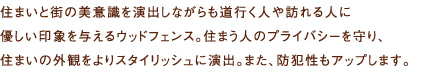 住まいと街の美意識を演出しながらも道行く人や訪れる人に優しい印象を与えるウッドフェンス。住まう人のプライバシーを守り、住まいの外観をよりスタイリッシュに演出。また、防犯性もアップします。