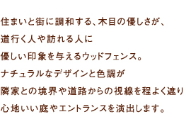 
住まいと街に調和する、木目の優しさが、道行く人や訪れる人に優しい印象を与えるウッドフェンス。
ナチュラルなデザインと色調が隣家との境界や道路からの視線を程よく遮り心地いい庭やエントランスを演出します。