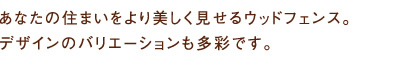 あなたの住まいをより美しく見せるウッドフェンス。デザインのバリエーションも多彩です。