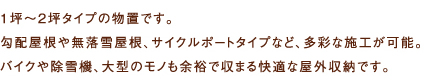 1坪〜2坪タイプの物置です。勾配屋根や無落雪屋根、サイクルポートタイプなど、多彩な施工が可能。バイクや除雪機、大型のモノも余裕で収まる快適な屋外収納です。