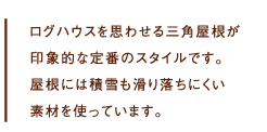  ログハウスを思わせる三角屋根が印象的な定番のスタイルです。屋根には積雪も滑り落ちにくい素材を使っています。