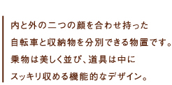 内と外の二つの顔を合わせ持った自転車と収納物を分別できる物置です。
乗物は美しく並び、道具は中にスッキリ収める機能的なデザイン。