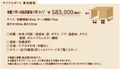 サイクルポート 基本価格
物置（1坪）+自転車置場（1坪）タイプ　￥ 509,300（税込）
サイズ／物置横幅180㎝、ポート横幅170㎝、
奥行き180㎝、高さ230㎝

○材質／本体（外壁）：道産松、窓：ガラス、ドア：道産松、ガラス、
            屋根：ガルバリウムカラー鋼板
○塗装／防腐塗料
○仕様／ドアカギ付き・中棚なし
○カラー／全29種類（詳しくは11ページをご覧ください）

※基礎工事費、配送費は別途です。
※木製品ですので、ソリ、ヒビ、カビ等が発生する場合があります。
※組立施工につきましては地域によって別途費用がかかる場合がございますのでご相談ください。

	  